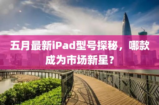 五月最新iPad型號(hào)探秘，哪款成為市場(chǎng)新星？